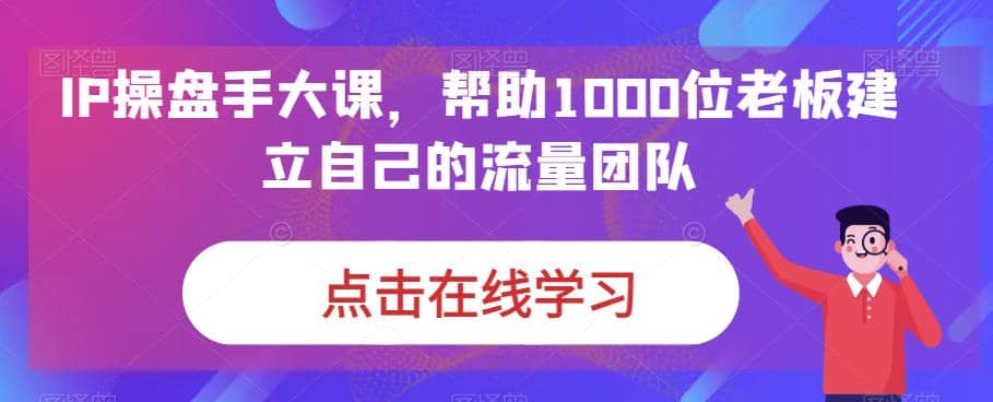 IP-操盘手大课，帮助1000位老板建立自己的流量团队（13节课）-