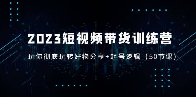 2023短视频带货训练营：带你彻底玩转好物分享+起号逻辑（50节课）-