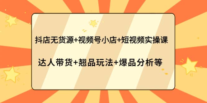 抖店无货源+视频号小店+短视频实操课：达人带货+翘品玩法+爆品分析等-