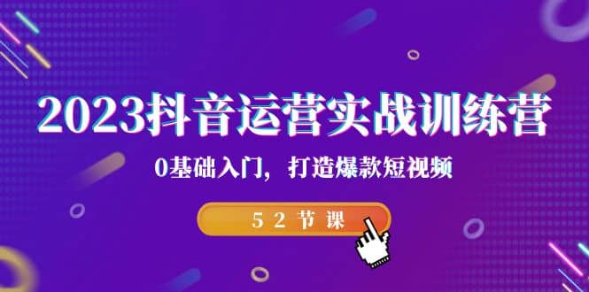 2023抖音运营实战训练营，0基础入门，打造爆款短视频（52节课）-