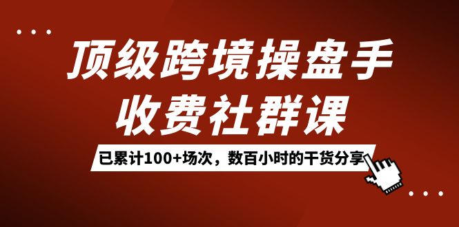 顶级跨境操盘手收费社群课：已累计100+场次，数百小时的干货分享！-