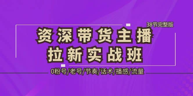 资深·带货主播拉新实战班，0粉号/老号/节奏/话术/播感/流量-38节完整版-