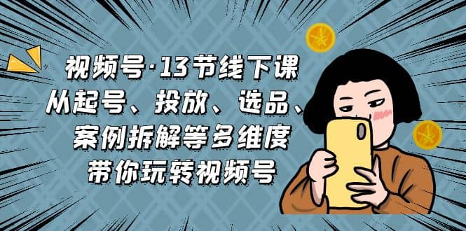 视频号·13节线下课，从起号、投放、选品、案例拆解等多维度带你玩转视频号-