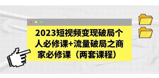 2023短视频变现破局个人必修课+流量破局之商家必修课（两套课程）-