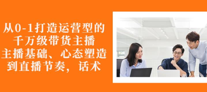 从0-1打造运营型的带货主播：主播基础、心态塑造，能力培养到直播节奏，话术进行全面讲解-