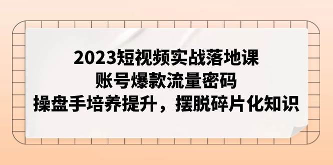 2023短视频实战落地课，账号爆款流量密码，操盘手培养提升，摆脱碎片化知识-