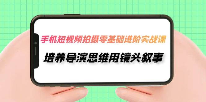 手机短视频拍摄-零基础进阶实操课，培养导演思维用镜头叙事（30节课）-