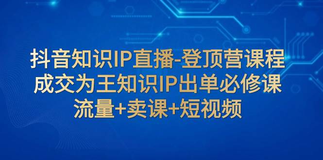 抖音知识IP直播-登顶营课程：成交为王知识IP出单必修课  流量+卖课+短视频-