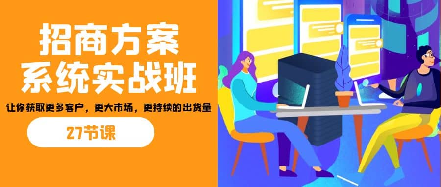 招商·方案系统实战班：让你获取更多客户，更大市场，更持续的出货量(27节)-