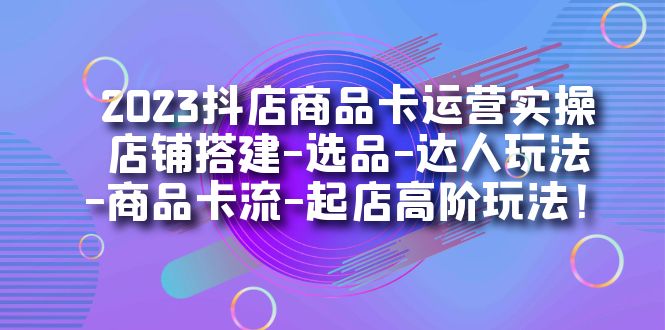 2023抖店商品卡运营实操：店铺搭建-选品-达人玩法-商品卡流-起店高阶玩玩-