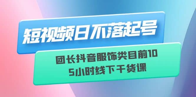 短视频日不落起号【6月11线下课】团长抖音服饰类目前10 5小时线下干货课-