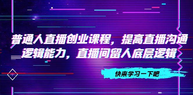 普通人直播创业课程，提高直播沟通逻辑能力，直播间留人底层逻辑（10节）-