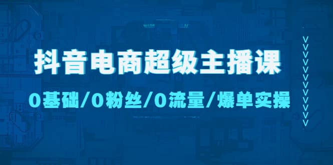 抖音电商超级主播课：0基础、0粉丝、0流量、爆单实操-