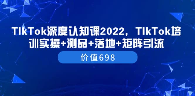 TIkTok深度认知课2022，TIkTok培训实操+测品+落地+矩阵引流（价值698）-