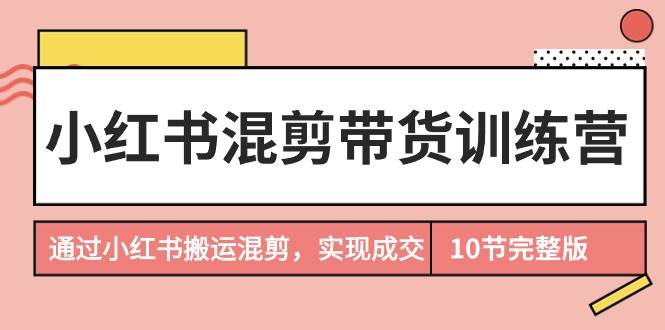 小红书混剪带货训练营，通过小红书搬运混剪，实现成交（10节课完结版）-