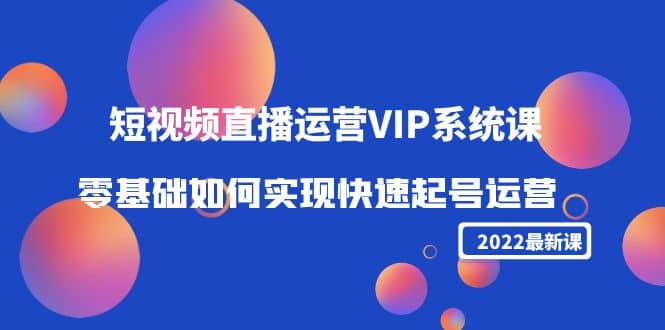 2022短视频直播运营VIP系统课：零基础如何实现快速起号运营（价值2999）-