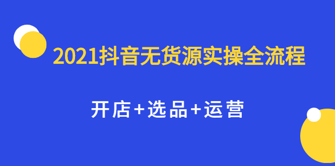 2021抖音无货源实操全流程，开店+选品+运营，全职兼职都可操作-