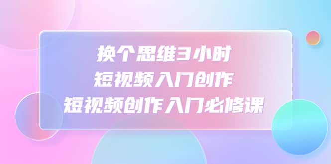 换个思维3小时短视频入门创作，短视频创作入门必修课-