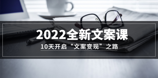 2022全新文案课：10天开启“文案变现”之路~从0基础开始学（价值399）-