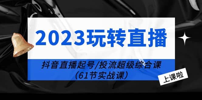 2023玩转直播线上课：抖音直播起号-投流超级干货（61节实战课）-