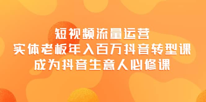 短视频流量运营，实体老板年入百万-抖音转型课，成为抖音生意人的必修课-