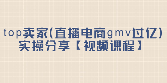 top卖家（直播电商gmv过亿）实操分享【视频课程】-