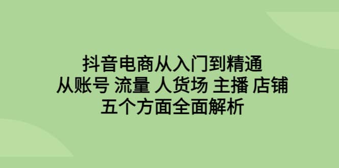 抖音电商从入门到精通，从账号 流量 人货场 主播 店铺五个方面全面解析-