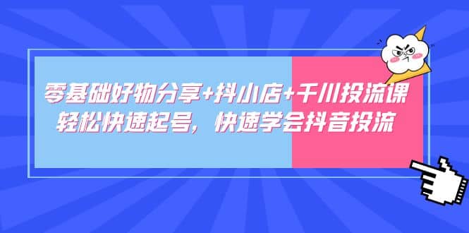 零基础好物分享+抖小店+千川投流课：轻松快速起号，快速学会抖音投流-