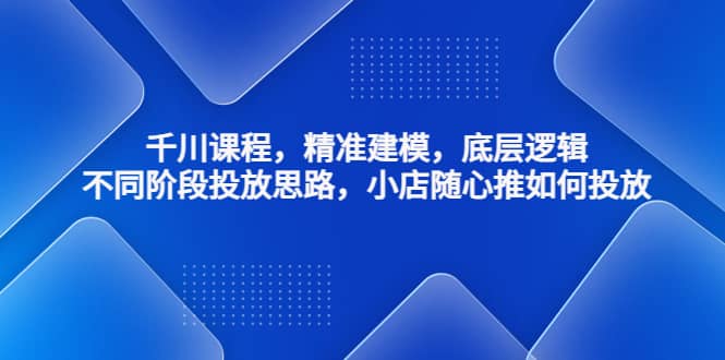 千川课程，精准建模，底层逻辑，不同阶段投放思路，小店随心推如何投放-