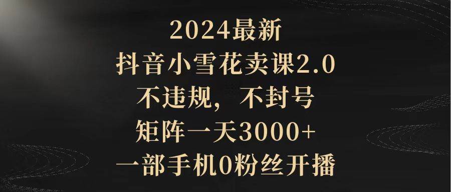 2024最新抖音小雪花卖课2.0 不违规 不封号 矩阵一天3000+一部手机0粉丝开播-