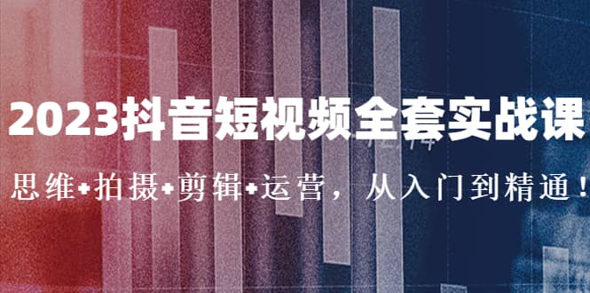 2023抖音短视频全套实战课：思维+拍摄+剪辑+运营，从入门到精通-