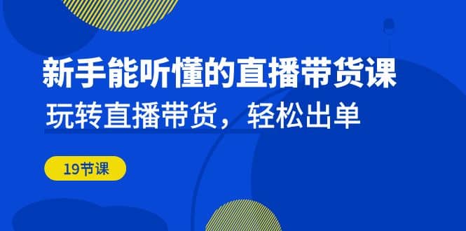 新手能听懂的直播带货课：玩转直播带货，轻松出单（19节课）-