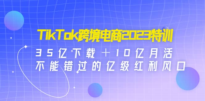 TikTok跨境电商2023特训：35亿下载＋10亿月活，不能错过的亿级红利风口-