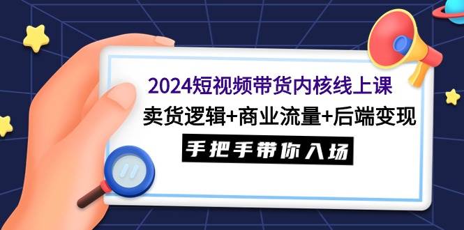 2024短视频带货内核线上课：卖货逻辑+商业流量+后端变现，手把手带你入场-