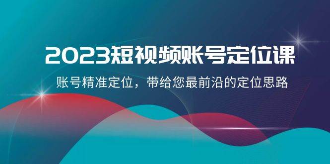 2023短视频账号-定位课，账号精准定位，带给您最前沿的定位思路（21节课）-