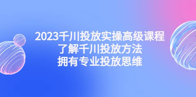 2023千川投放实操高级课程：了解千川投放方法，拥有专业投放思维-