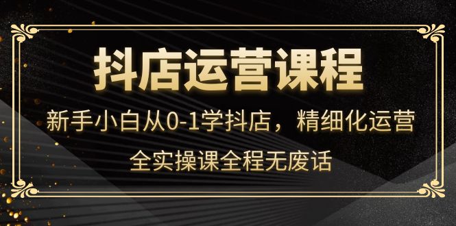 抖店运营，新手小白从0-1学抖店，精细化运营，全实操课全程无废话-