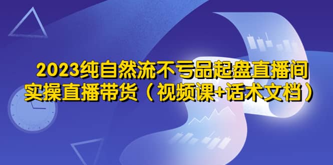 2023纯自然流不亏品起盘直播间，实操直播带货（视频课+话术文档）-