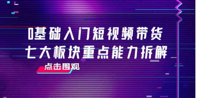 0基础入门短视频带货，七大板块重点能力拆解，7节精品课4小时干货-