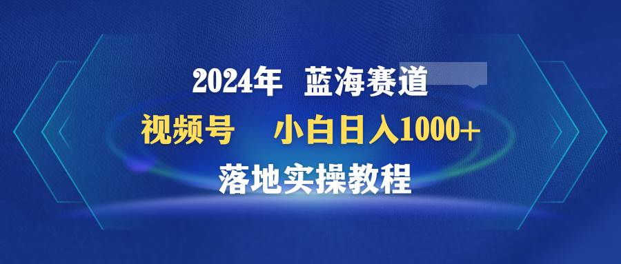 2024年蓝海赛道 视频号  小白日入1000+ 落地实操教程-