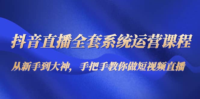 抖音直播全套系统运营课程：从新手到大神，手把手教你做直播短视频-