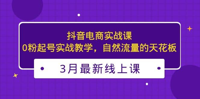 3月最新抖音电商实战课：0粉起号实战教学，自然流量的天花板-