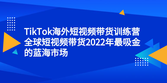 TikTok海外短视频带货训练营，全球短视频带货2022年最吸金的蓝海市场-