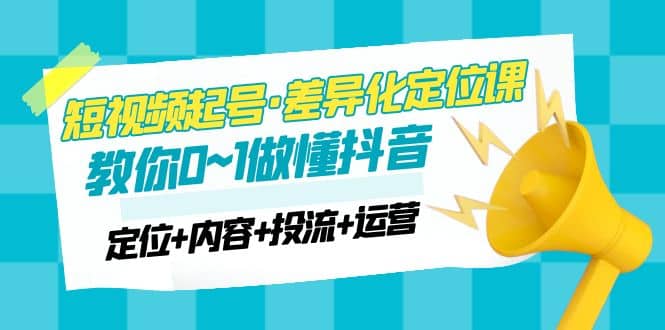 2023短视频起号·差异化定位课：0~1做懂抖音（定位+内容+投流+运营）-