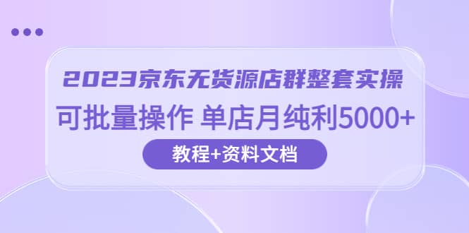 2023京东-无货源店群整套实操 可批量操作 单店月纯利5000+63节课+资料文档-