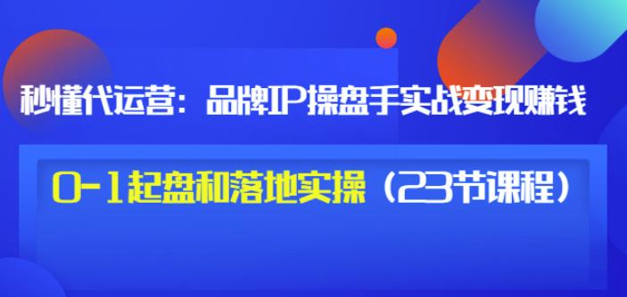 秒懂代运营：品牌IP操盘手实战赚钱，0-1起盘和落地实操（23节课程）价值199-