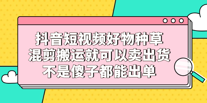 抖音短视频好物种草，混剪搬运就可以卖出货，不是傻子都能出单-