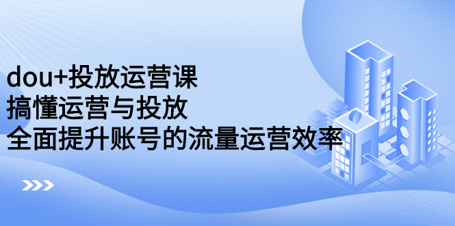 dou+投放运营课：搞懂运营与投放，全面提升账号的流量运营效率-