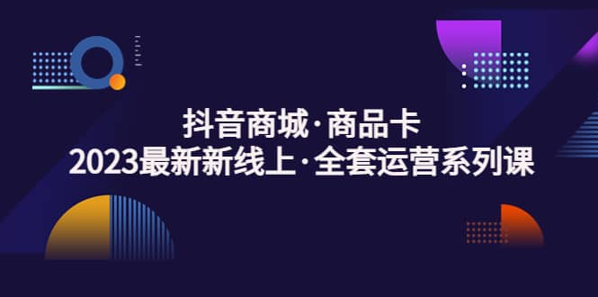 抖音商城·商品卡，2023最新新线上·全套运营系列课-