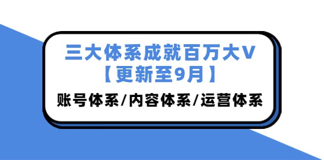 三大体系成就百万大V【更新至9月】，账号体系/内容体系/运营体系 (26节课)-